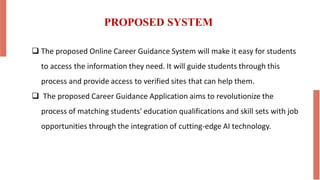 PROPOSED SYSTEM
 The proposed Online Career Guidance System will make it easy for students
to access the information they need. It will guide students through this
process and provide access to verified sites that can help them.
 The proposed Career Guidance Application aims to revolutionize the
process of matching students' education qualifications and skill sets with job
opportunities through the integration of cutting-edge AI technology.
 