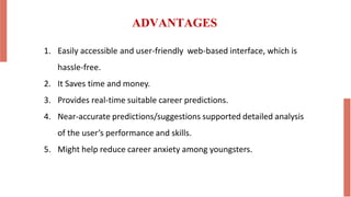 ADVANTAGES
1. Easily accessible and user-friendly web-based interface, which is
hassle-free.
2. It Saves time and money.
3. Provides real-time suitable career predictions.
4. Near-accurate predictions/suggestions supported detailed analysis
of the user’s performance and skills.
5. Might help reduce career anxiety among youngsters.
 