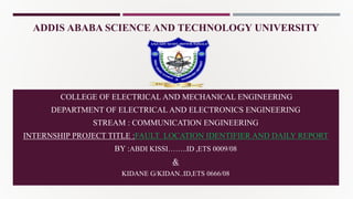 ADDIS ABABA SCIENCE AND TECHNOLOGY UNIVERSITY
COLLEGE OF ELECTRICAL AND MECHANICAL ENGINEERING
DEPARTMENT OF ELECTRICAL AND ELECTRONICS ENGINEERING
STREAM : COMMUNICATION ENGINEERING
INTERNSHIP PROJECT TITLE :FAULT LOCATION IDENTIFIER AND DAILY REPORT
BY :ABDI KISSI……..ID ,ETS 0009/08
&
KIDANE G/KIDAN..ID,ETS 0666/08 1
 