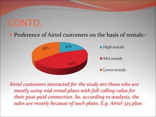 CONTD. Preference of Airtel customers on the basis of rentals:- Airtel customers interacted for the study are those who are mostly using mid rental plans with full calling value for their post-paid connection. So, according to analysis, the sales are mostly because of such plans. E.g. Airtel 325 plan.  