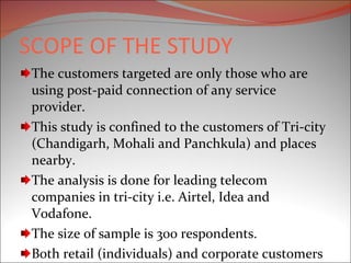 SCOPE OF THE STUDY The customers targeted are only those who are using post-paid connection of any service provider. This study is confined to the customers of Tri-city (Chandigarh, Mohali and Panchkula) and places nearby. The analysis is done for leading telecom companies in tri-city i.e. Airtel, Idea and Vodafone. The size of sample is 300 respondents. Both retail (individuals) and corporate customers are considered for the study. 