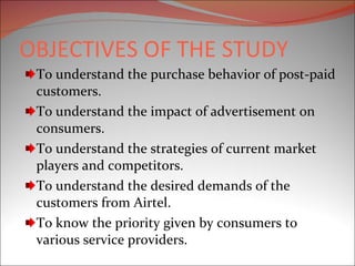OBJECTIVES OF THE STUDY To understand the purchase behavior of post-paid customers. To understand the impact of advertisement on consumers. To understand the strategies of current market players and competitors. To understand the desired demands of the customers from Airtel. To know the priority given by consumers to various service providers. 
