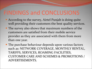 FINDINGS and CONCLUSIONS According to the survey, Airtel Punjab is doing quite well providing their customers the best quality services. The survey also shows that maximum numbers of the customers are satisfied from their mobile service provider as they are associated with them from more than one year. The purchase behaviour depends upon various factors such as: NETWORK COVERAGE, MONTHLY RENTAL, TARIFFS, SERVICES, ROAMING FACILITIES, CUSTOMER CARE AND SCHEMES & PROMOTIONS / ADVERTISEMENTS. 