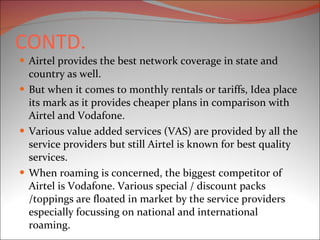 CONTD. Airtel provides the best network coverage in state and country as well. But when it comes to monthly rentals or tariffs, Idea place its mark as it provides cheaper plans in comparison with Airtel and Vodafone. Various value added services (VAS) are provided by all the service providers but still Airtel is known for best quality services. When roaming is concerned, the biggest competitor of Airtel is Vodafone. Various special / discount packs /toppings are floated in market by the service providers especially focussing on national and international roaming. 