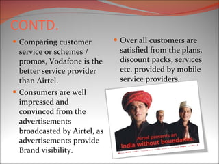 CONTD. Comparing customer service or schemes / promos, Vodafone is the better service provider than Airtel. Consumers are well impressed and convinced from the advertisements broadcasted by Airtel, as advertisements provide Brand visibility.  Over all customers are satisfied from the plans, discount packs, services etc. provided by mobile service providers. 