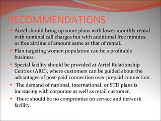 RECOMMENDATIONS Airtel should bring up some plans with lower monthly rental with nominal call charges but with additional free minutes or free airtime of amount same as that of rental.  Plan targeting women population can be a profitable business. Special facility should be provided at Airtel Relationship Centres (ARC), where customers can be guided about the advantages of post-paid connection over prepaid connection. The demand of national, international, or STD plans is increasing with corporate as well as retail customer. There should be no compromise on service and network facility. 