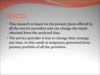 CONTD. This research is based on the present plans offered by all the service providers and can change the result obtained from the analyzed data. The service provider is free to change their strategy any time, so this result is temporary generated from present portfolio of all the providers. 