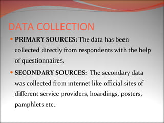 DATA COLLECTION PRIMARY SOURCES:  The data has been collected directly from respondents with the help of questionnaires. SECONDARY SOURCES:  The secondary data was collected from internet like official sites of different service providers, hoardings, posters, pamphlets etc..  