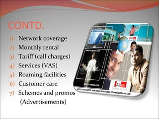 CONTD. Network coverage Monthly rental Tariff (call charges) Services (VAS) Roaming facilities Customer care Schemes and promos   (Advertisements) 