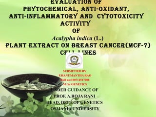 Evaluation of
phytochEmical, anti-oxidant,
anti-inflammatory and cytotoxicity
activity
of
Acalypha indica (L.)
plant Extract on brEast cancEr(mcf-7)
cEll linEs
SUBMITTED BY
P.HANUMANTHA RAO
Roll no:100714517008
M. Sc GENETICS
UNDER GUIDANCE OF
PROF. A.ROJA RANI
HEAD, DEPT.OF GENETICS
OSMANIA UNIVERSITY
 