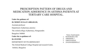 PRESCRIPTION PATTERN OF DRUGS AND
MEDICATION ADHERENCE IN ASTHMA PATIENTS AT
TERTIARY CARE HOSPITAL.
Under the guidance of:
Dr MERIN SUSAAN ABRAHAM,
Assistant professor
Department of pharmacy practice
The oxford college of pharmacy, Hongasandra
Bangalore 560068
Under the co-guidance of:
Dr JYOTHI
DEPARTMENT OF PULMONOLOGY
The Oxford Medical College Hospital and research Centre.
Attibele, Bangalore
Name of participants
1. MANOHARA.YM
2. ABHISHEK J
3. AMEEN KHAN
4. ANAND KRISHNA.C
 