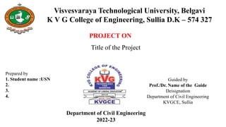 PROJECT ON
Title of the Project
Prepared by
1. Student name :USN
2.
3.
4.
Guided by
Prof./Dr. Name of the Guide
Deisignation
Department of Civil Engineering
KVGCE, Sullia
Visvesvaraya Technological University, Belgavi
K V G College of Engineering, Sullia D.K – 574 327
Department of Civil Engineering
2022-23
 
