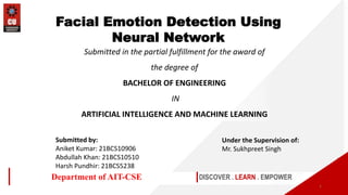 Submitted in the partial fulfillment for the award of
the degree of
BACHELOR OF ENGINEERING
IN
ARTIFICIAL INTELLIGENCE AND MACHINE LEARNING
DISCOVER . LEARN . EMPOWER
Department of AIT-CSE
Facial Emotion Detection Using
Neural Network
1
Submitted by:
Aniket Kumar: 21BCS10906
Abdullah Khan: 21BCS10510
Harsh Pundhir: 21BCS5238
Under the Supervision of:
Mr. Sukhpreet Singh
 