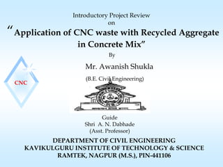 “Application of CNC waste with Recycled Aggregate
in Concrete Mix”
DEPARTMENT OF CIVIL ENGINEERING
KAVIKULGURU INSTITUTE OF TECHNOLOGY & SCIENCE
RAMTEK, NAGPUR (M.S.), PIN-441106
Guide
Shri A. N. Dabhade
(Asst. Professor)
(B.E. Civil Engineering)
Mr. Awanish Shukla
Introductory Project Review
on
By
CNC
 