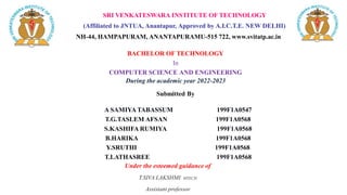 SRI VENKATESWARA INSTITUTE OF TECHNOLOGY
(Affiliated to JNTUA, Anantapur, Approved by A.I.C.T.E. NEW DELHI)
NH-44, HAMPAPURAM, ANANTAPURAMU-515 722, www.svitatp.ac.in
BACHELOR OF TECHNOLOGY
In
COMPUTER SCIENCE AND ENGINEERING
During the academic year 2022-2023
Submitted By
A SAMIYA TABASSUM 199F1A0547
T.G.TASLEM AFSAN 199F1A0568
S.KASHIFA RUMIYA 199F1A0568
B.HARIKA 199F1A0568
Y.SRUTHI 199F1A0568
T.LATHASREE 199F1A0568
Under the esteemed guidance of
T.SIVA LAKSHMI MTECH
Assistant professor
 