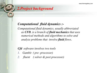 2.Project background
Computational fluid dynamics :-
Computational fluid dynamics, usually abbreviated
as CFD, is a branch of fluid mechanics that uses
numerical methods and algorithms to solve and
analyze problems that involve fluid flows.
Cfd software involves two tools
1. Gambit ( pre- processor)
2. fluent ( solver & post processor)
www.themegallery.com
 