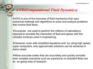 www.themegallery.com
CFD(Computational Fluid Dynamics)
CFD is one of the branches of fluid mechanics that uses
numerical methods and algorithms to solve and analyze problems
that involve fluid flows.
Computer are used to perform the millions of calculations
required to simulate the interaction of fluid and gases with the
complex surfaces used in engineering.
However, even with simplified equations and by using high speed
super computers, only approximate solutions can be achieved in
many cases.
More accurate codes that can accurately and quickly simulate
even complex scenarios such as supersonic or turbulent flows are
an on going area of research.
 