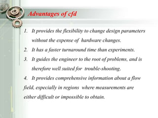 Advantages of cfd
1. It provides the flexibility to change design parameters
without the expense of hardware changes.
2. It has a faster turnaround time than experiments.
3. It guides the engineer to the root of problems, and is
therefore well suited for trouble-shooting.
4. It provides comprehensive information about a flow
field, especially in regions where measurements are
either difficult or impossible to obtain.
 