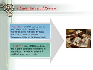4.Literature and Review
XinweiShu et al (2009) showed how the
performance can be improved by
properly reshaping its blade a developed
multipoint optimisation approach.
They conducted test on the forward blade.
Singh O. P. et al (2011) investigated
the effect of geometric parameters of
centrifugal blower with forward
and backward curved blades.
 