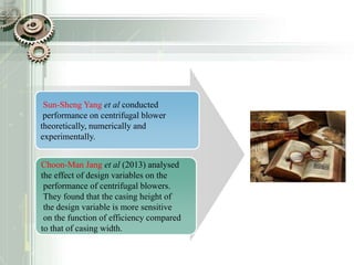 Sun-Sheng Yang et al conducted
performance on centrifugal blower
theoretically, numerically and
experimentally.
Choon-Man Jang et al (2013) analysed
the effect of design variables on the
performance of centrifugal blowers.
They found that the casing height of
the design variable is more sensitive
on the function of efficiency compared
to that of casing width.
 