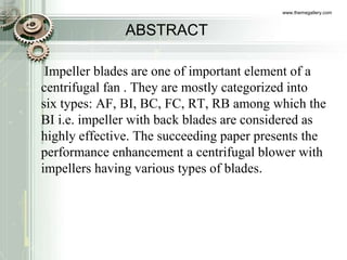 ABSTRACT
Impeller blades are one of important element of a
centrifugal fan . They are mostly categorized into
six types: AF, BI, BC, FC, RT, RB among which the
BI i.e. impeller with back blades are considered as
highly effective. The succeeding paper presents the
performance enhancement a centrifugal blower with
impellers having various types of blades.
www.themegallery.com
 