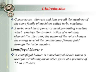 1.Introduction
 Compressors , blowers and fans are all the members of
the same family of machines called turbo machines.
 A turbo machine is power or head generating machine
which employs the dynamic action of a rotating
element (i.e. the rotor) the action of the rotor changes
the energy level of the continuously flowing fluid
through the turbo machine.
Centrifugal blower :-
 A centrifugal blower is a mechanical device which is
used for circulating air or other gases at a pressure of
1.5 to 2.75 bars
 