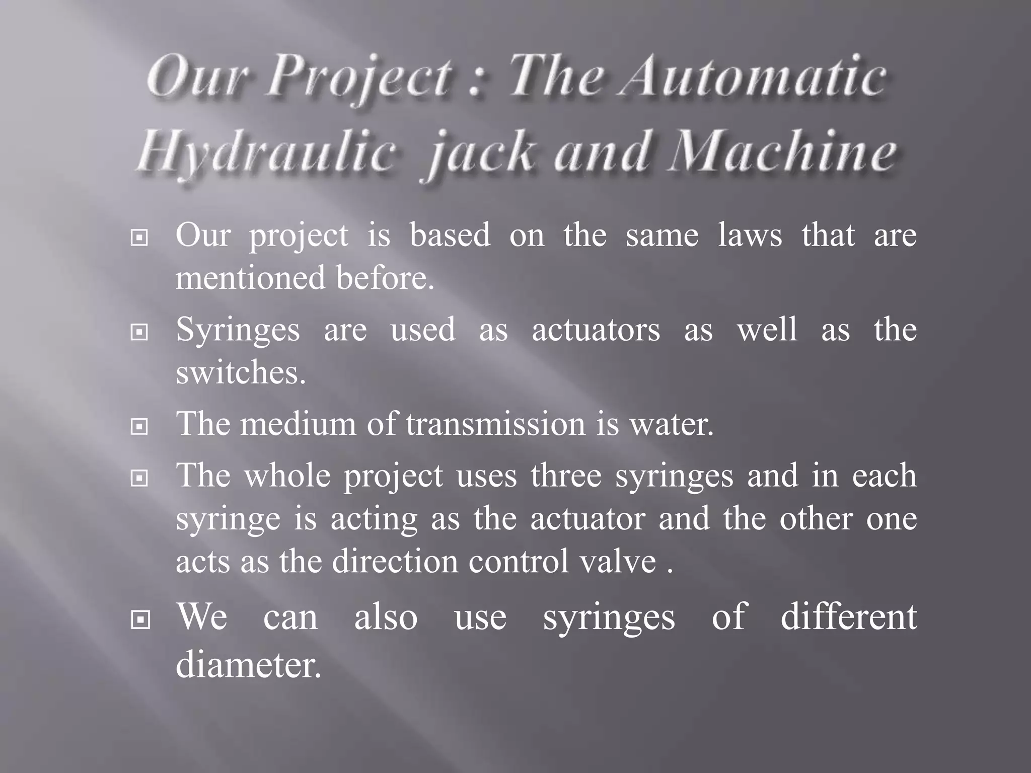  Our project is based on the same laws that are
mentioned before.
 Syringes are used as actuators as well as the
switches.
 The medium of transmission is water.
 The whole project uses three syringes and in each
syringe is acting as the actuator and the other one
acts as the direction control valve .
 We can also use syringes of different
diameter.
 