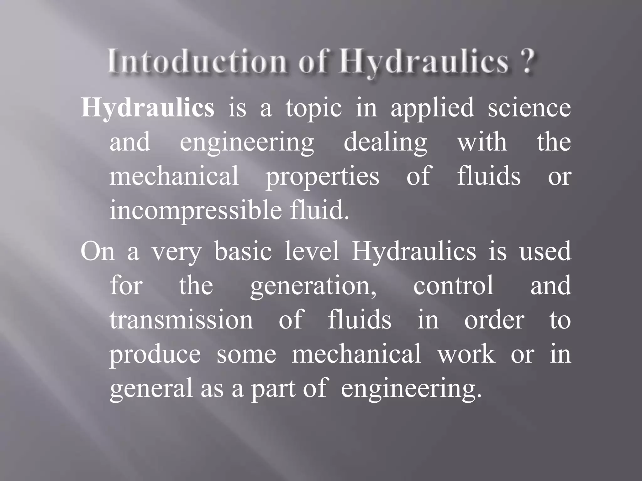 Hydraulics is a topic in applied science
and engineering dealing with the
mechanical properties of fluids or
incompressible fluid.
On a very basic level Hydraulics is used
for the generation, control and
transmission of fluids in order to
produce some mechanical work or in
general as a part of engineering.
 