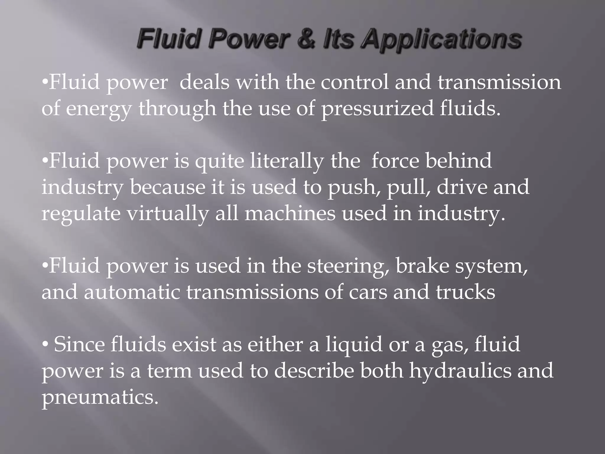 •Fluid power deals with the control and transmission
of energy through the use of pressurized fluids.
•Fluid power is quite literally the force behind
industry because it is used to push, pull, drive and
regulate virtually all machines used in industry.
•Fluid power is used in the steering, brake system,
and automatic transmissions of cars and trucks
• Since fluids exist as either a liquid or a gas, fluid
power is a term used to describe both hydraulics and
pneumatics.
 