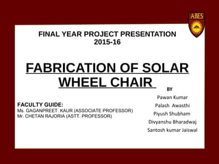 FINAL YEAR PROJECT PRESENTATION
2015-16
FABRICATION OF SOLAR
WHEEL CHAIR BY
Pawan Kumar
Palash Awasthi
Piyush Shubham
Divyanshu Bharadwaj
Santosh kumar Jaiswal
FACULTY GUIDE:
Ms. GAGANPREET KAUR (ASSOCIATE PROFESSOR)
Mr. CHETAN RAJORIA (ASTT. PROFESSOR)
 