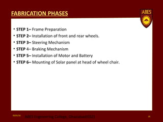 FABRICATION PHASES
• STEP 1– Frame Preparation
• STEP 2– Installation of front and rear wheels.
• STEP 3– Steering Mechanism
• STEP 4– Braking Mechanism
• STEP 5– Installation of Motor and Battery
• STEP 6– Mounting of Solar panel at head of wheel chair.
05/01/16
ABES Engineering College, Ghaziabad(032) 20
 