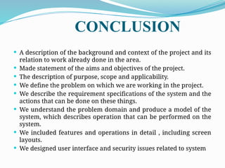 CONCLUSION
 A description of the background and context of the project and its
relation to work already done in the area.
 Made statement of the aims and objectives of the project.
 The description of purpose, scope and applicability.
 We define the problem on which we are working in the project.
 We describe the requirement specifications of the system and the
actions that can be done on these things.
 We understand the problem domain and produce a model of the
system, which describes operation that can be performed on the
system.
 We included features and operations in detail , including screen
layouts.
 We designed user interface and security issues related to system
 