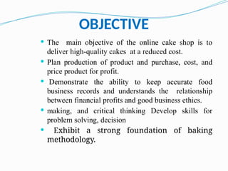 OBJECTIVE
 The main objective of the online cake shop is to
deliver high-quality cakes at a reduced cost.
 Plan production of product and purchase, cost, and
price product for profit.
 Demonstrate the ability to keep accurate food
business records and understands the relationship
between financial profits and good business ethics.
 making, and critical thinking Develop skills for
problem solving, decision
 Exhibit a strong foundation of baking
methodology.
 