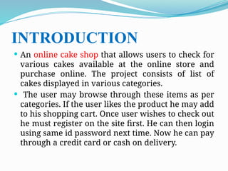 INTRODUCTION
 An online cake shop that allows users to check for
various cakes available at the online store and
purchase online. The project consists of list of
cakes displayed in various categories.
 The user may browse through these items as per
categories. If the user likes the product he may add
to his shopping cart. Once user wishes to check out
he must register on the site first. He can then login
using same id password next time. Now he can pay
through a credit card or cash on delivery.
 