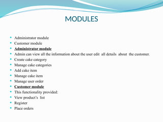 MODULES
 Administrator module
 Customer module
 Administrator module
 Admin can view all the information about the user edit all details about the customer.
 Create cake category
 Manage cake categories
 Add cake item
 Manage cake item
 Manage user order
 Customer module
 This functionality provided:
 View product’s list
 Register
 Place orders
 