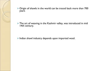Origin of shawls in the world can be traced back more than 700 years The art of weaving in the Kashmir valley, was introduced in mid 14th century. Indian shawl industry depends upon imported wool. 