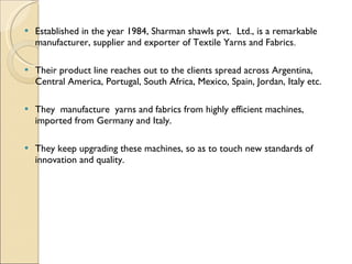 Established in the year 1984, Sharman shawls pvt.  Ltd., is a remarkable manufacturer, supplier and exporter of Textile Yarns and Fabrics . Their product line reaches out to the clients spread across Argentina, Central America, Portugal, South Africa, Mexico, Spain, Jordan, Italy etc. They  manufacture  yarns and fabrics from highly efficient machines, imported from Germany and Italy. They keep upgrading these machines, so as to touch new standards of innovation and quality. 