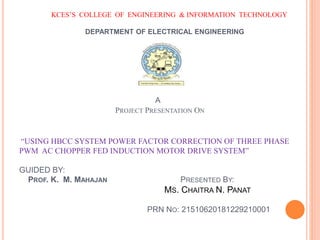 KCES’S COLLEGE OF ENGINEERING & INFORMATION TECHNOLOGY
DEPARTMENT OF ELECTRICAL ENGINEERING
A
PROJECT PRESENTATION ON
“USING HBCC SYSTEM POWER FACTOR CORRECTION OF THREE PHASE
PWM AC CHOPPER FED INDUCTION MOTOR DRIVE SYSTEM”
GUIDED BY:
PROF. K. M. MAHAJAN PRESENTED BY:
MS. CHAITRA N. PANAT
PRN NO: 21510620181229210001
 