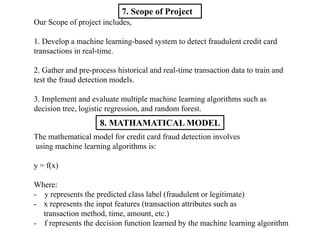 7. Scope of Project
Our Scope of project includes,
1. Develop a machine learning-based system to detect fraudulent credit card
transactions in real-time.
2. Gather and pre-process historical and real-time transaction data to train and
test the fraud detection models.
3. Implement and evaluate multiple machine learning algorithms such as
decision tree, logistic regression, and random forest.
The mathematical model for credit card fraud detection involves
using machine learning algorithms is:
y = f(x)
Where:
- y represents the predicted class label (fraudulent or legitimate)
- x represents the input features (transaction attributes such as
transaction method, time, amount, etc.)
- f represents the decision function learned by the machine learning algorithm
8. MATHAMATICAL MODEL
 