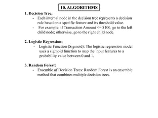 1. Decision Tree:
- Each internal node in the decision tree represents a decision
rule based on a specific feature and its threshold value.
- For example: if Transaction Amount <= $100, go to the left
child node; otherwise, go to the right child node.
2. Logistic Regression:
- Logistic Function (Sigmoid): The logistic regression model
uses a sigmoid function to map the input features to a
probability value between 0 and 1.
3. Random Forest:
- Ensemble of Decision Trees: Random Forest is an ensemble
method that combines multiple decision trees.
10. ALGORITHMS
 