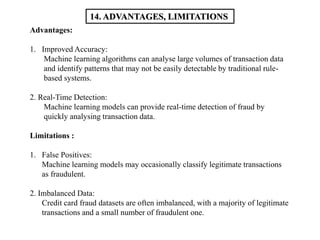 Advantages:
1. Improved Accuracy:
Machine learning algorithms can analyse large volumes of transaction data
and identify patterns that may not be easily detectable by traditional rule-
based systems.
2. Real-Time Detection:
Machine learning models can provide real-time detection of fraud by
quickly analysing transaction data.
Limitations :
1. False Positives:
Machine learning models may occasionally classify legitimate transactions
as fraudulent.
2. Imbalanced Data:
Credit card fraud datasets are often imbalanced, with a majority of legitimate
transactions and a small number of fraudulent one.
14. ADVANTAGES, LIMITATIONS
 