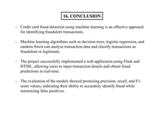- Credit card fraud detection using machine learning is an effective approach
for identifying fraudulent transactions.
- Machine learning algorithms such as decision trees, logistic regression, and
random forest can analyse transaction data and classify transactions as
fraudulent or legitimate.
- The project successfully implemented a web application using Flask and
HTML, allowing users to input transaction details and obtain fraud
predictions in real-time.
- The evaluation of the models showed promising precision, recall, and F1-
score values, indicating their ability to accurately identify fraud while
minimizing false positives.
16. CONCLUSION
 