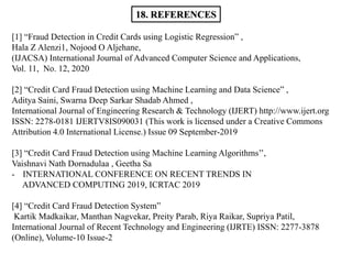 18. REFERENCES
[1] “Fraud Detection in Credit Cards using Logistic Regression” ,
Hala Z Alenzi1, Nojood O Aljehane,
(IJACSA) International Journal of Advanced Computer Science and Applications,
Vol. 11, No. 12, 2020
[2] “Credit Card Fraud Detection using Machine Learning and Data Science” ,
Aditya Saini, Swarna Deep Sarkar Shadab Ahmed ,
International Journal of Engineering Research & Technology (IJERT) http://www.ijert.org
ISSN: 2278-0181 IJERTV8IS090031 (This work is licensed under a Creative Commons
Attribution 4.0 International License.) Issue 09 September-2019
[3] “Credit Card Fraud Detection using Machine Learning Algorithms’’,
Vaishnavi Nath Dornadulaa , Geetha Sa
- INTERNATIONAL CONFERENCE ON RECENT TRENDS IN
ADVANCED COMPUTING 2019, ICRTAC 2019
[4] “Credit Card Fraud Detection System”
Kartik Madkaikar, Manthan Nagvekar, Preity Parab, Riya Raikar, Supriya Patil,
International Journal of Recent Technology and Engineering (IJRTE) ISSN: 2277-3878
(Online), Volume-10 Issue-2
 