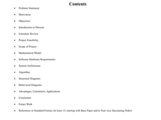 Contents
 Problem Statement
 Motivation
 Objectives
 Introduction to Domain
 Literature Review
 Project Feasibility
 Scope of Project
 Mathematical Model
 Software Hardware Requirements
 System Architecture
 Algorithm
 Structural Diagrams
 Behavioral Diagrams
 Advantages, Limitations, Applications
 Conclusion
 Future Work
 References in Standard Format (At least 15, starting with Base Paper and in Year wise Decreasing Order)
 