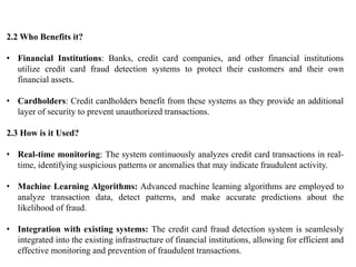 2.2 Who Benefits it?
• Financial Institutions: Banks, credit card companies, and other financial institutions
utilize credit card fraud detection systems to protect their customers and their own
financial assets.
• Cardholders: Credit cardholders benefit from these systems as they provide an additional
layer of security to prevent unauthorized transactions.
2.3 How is it Used?
• Real-time monitoring: The system continuously analyzes credit card transactions in real-
time, identifying suspicious patterns or anomalies that may indicate fraudulent activity.
• Machine Learning Algorithms: Advanced machine learning algorithms are employed to
analyze transaction data, detect patterns, and make accurate predictions about the
likelihood of fraud.
• Integration with existing systems: The credit card fraud detection system is seamlessly
integrated into the existing infrastructure of financial institutions, allowing for efficient and
effective monitoring and prevention of fraudulent transactions.
 