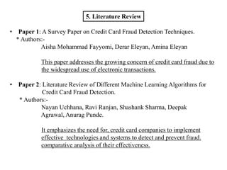 5. Literature Review
• Paper 1: A Survey Paper on Credit Card Fraud Detection Techniques.
* Authors:-
Aisha Mohammad Fayyomi, Derar Eleyan, Amina Eleyan
This paper addresses the growing concern of credit card fraud due to
the widespread use of electronic transactions.
• Paper 2: Literature Review of Different Machine Learning Algorithms for
Credit Card Fraud Detection.
* Authors:-
Nayan Uchhana, Ravi Ranjan, Shashank Sharma, Deepak
Agrawal, Anurag Punde.
It emphasizes the need for, credit card companies to implement
effective technologies and systems to detect and prevent fraud.
comparative analysis of their effectiveness.
 