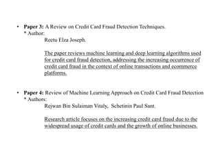 • Paper 3: A Review on Credit Card Fraud Detection Techniques.
* Author:
Reetu Elza Joseph.
The paper reviews machine learning and deep learning algorithms used
for credit card fraud detection, addressing the increasing occurrence of
credit card fraud in the context of online transactions and ecommerce
platforms.
• Paper 4: Review of Machine Learning Approach on Credit Card Fraud Detection
* Authors:
Rejwan Bin Sulaiman Vitaly, Schetinin Paul Sant.
Research article focuses on the increasing credit card fraud due to the
widespread usage of credit cards and the growth of online businesses.
 
