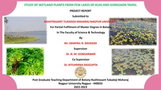 STUDY OF WETLAND PLANTS FROM FEW LAKES OF KUHI AND GOREGAON TAHSIL
PROJECT REPORT
Submitted to
RASHTRASANT TUKADOJI MAHARAJ NAGPUR UNIVERSITY
For Partial Fulfilment of Master Degree in Botany
In The Faculty of Science & Technology
By
Mr. SWAPNIL N. BAHEKAR
Supervisor
Dr. N. M. DONGARWAR
Co Supervisor
Dr. RITUPARNA DASGUPTA
Post Graduate Teaching Department of Botany Rashtrasant Tukadoji Maharaj
Nagpur University Nagpur - 440033
2022-2023
 