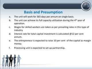 Basis and Presumption
a. The unit will work for 365 days per annum on single basis.
b. The unit can achieve its full capacity utilization during the 4th year of
operation.
c. Wages for skilled workers are taken as per prevailing rates in this type of
industry.
d. Interest rate for total capital investment is calculated @12 per cent
annum.
e. The entrepreneur is expected to raise 10 per cent of the capital as margin
money.
f. Processing unit is expected to set up partnership.
 