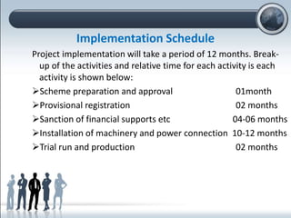 Implementation Schedule
Project implementation will take a period of 12 months. Break-
up of the activities and relative time for each activity is each
activity is shown below:
Scheme preparation and approval 01month
Provisional registration 02 months
Sanction of financial supports etc 04-06 months
Installation of machinery and power connection 10-12 months
Trial run and production 02 months
 